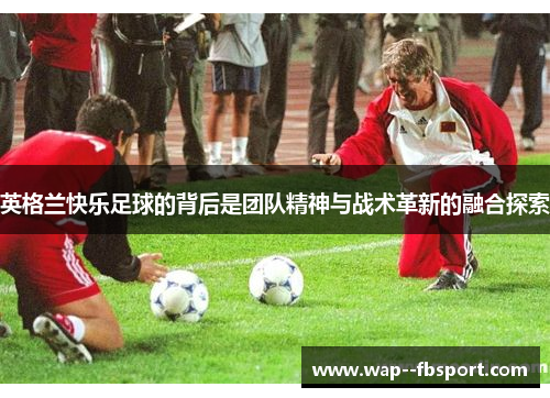 英格兰快乐足球的背后是团队精神与战术革新的融合探索