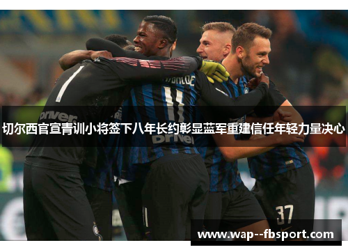 切尔西官宣青训小将签下八年长约彰显蓝军重建信任年轻力量决心